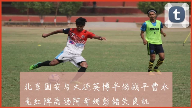 北京国安与大连英博半场战平曹永竞红牌离场阿奇姆彭错失良机