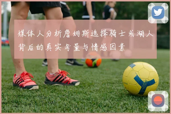 媒体人分析詹姆斯选择骑士或湖人背后的真实考量与情感因素