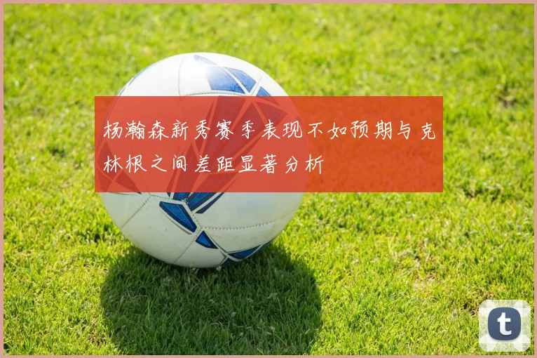杨瀚森新秀赛季表现不如预期与克林根之间差距显著分析