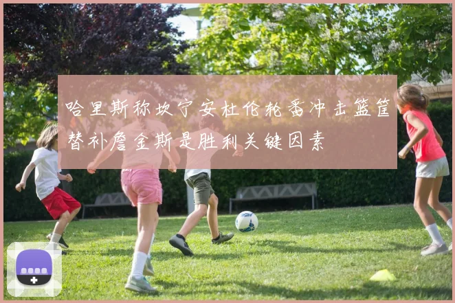 哈里斯称坎宁安杜伦轮番冲击篮筐替补詹金斯是胜利关键因素