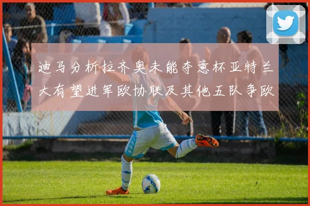 迪马分析拉齐奥未能夺意杯亚特兰大有望进军欧协联及其他五队争欧联资格