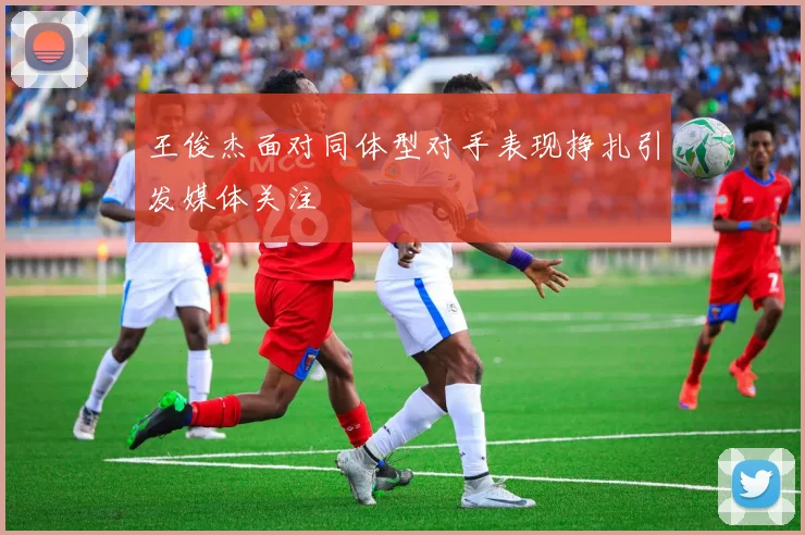王俊杰面对同体型对手表现挣扎引发媒体关注