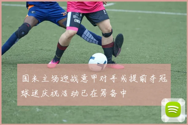 国米主场迎战意甲对手或提前夺冠球迷庆祝活动已在筹备中