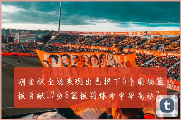胡金秋全场表现出色拼下6个前场篮板贡献17分8篮板罚球命中率高达75