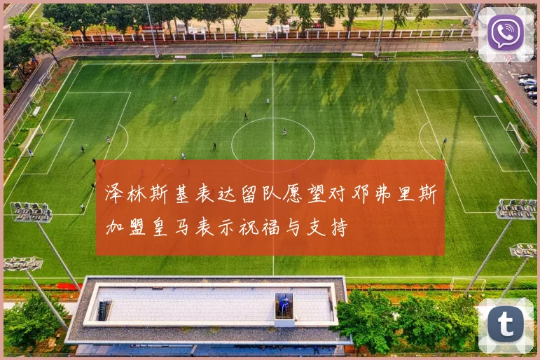 泽林斯基表达留队愿望对邓弗里斯加盟皇马表示祝福与支持