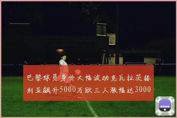 巴黎球员身价大幅波动克瓦拉茨赫利亚飙升5000万欧三人涨幅达3000万欧