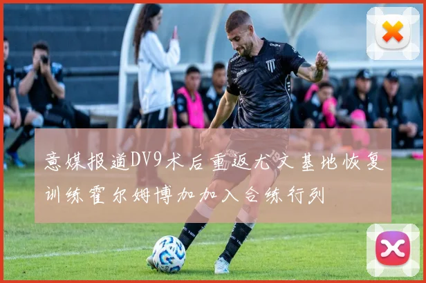 意媒报道DV9术后重返尤文基地恢复训练霍尔姆博加加入合练行列