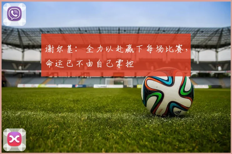 谢尔基：全力以赴赢下每场比赛，命运已不由自己掌控