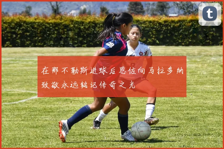 在那不勒斯进球后恩佐向马拉多纳致敬永远铭记传奇之光