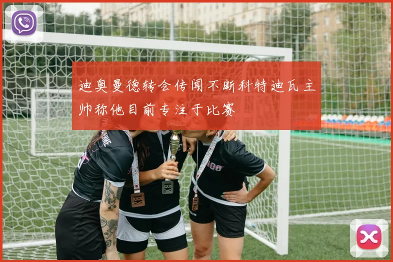 迪奥曼德转会传闻不断科特迪瓦主帅称他目前专注于比赛