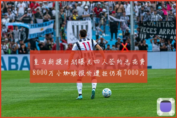 皇马新援计划曝光四人签约总花费8000万小蜘蛛报价遭拒仍有7000万预算