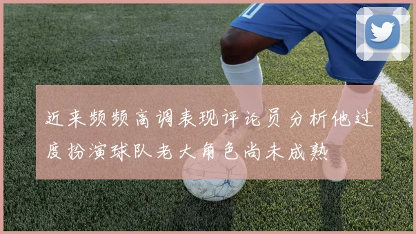 近来频频高调表现评论员分析他过度扮演球队老大角色尚未成熟