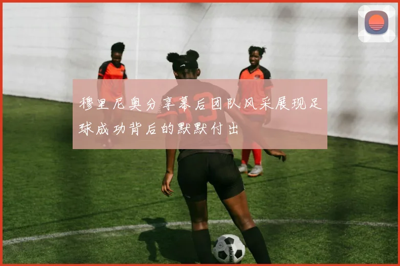穆里尼奥分享幕后团队风采展现足球成功背后的默默付出
