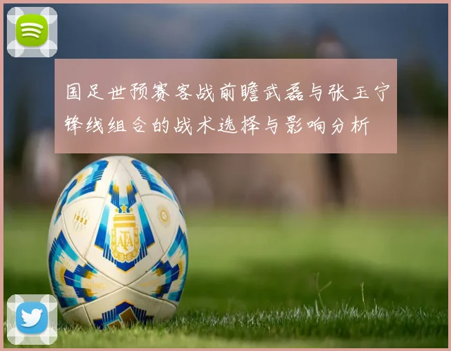 国足世预赛客战前瞻武磊与张玉宁锋线组合的战术选择与影响分析